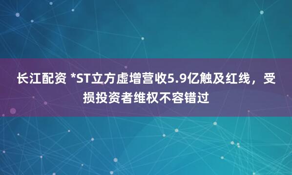 长江配资 *ST立方虚增营收5.9亿触及红线，受损投资者维权不容错过