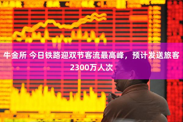 牛金所 今日铁路迎双节客流最高峰，预计发送旅客2300万人次