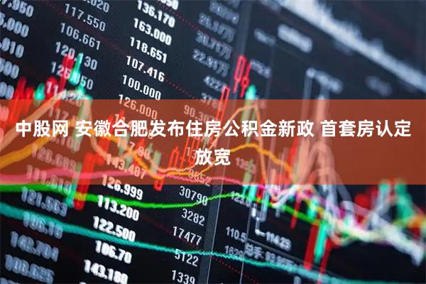中股网 安徽合肥发布住房公积金新政 首套房认定放宽