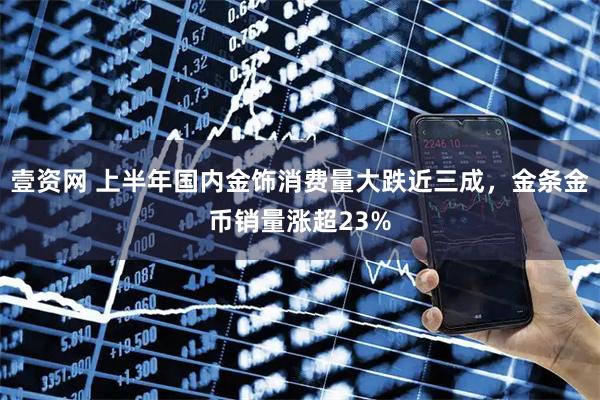 壹资网 上半年国内金饰消费量大跌近三成，金条金币销量涨超23%