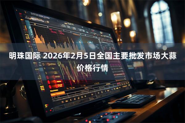 明珠国际 2026年2月5日全国主要批发市场大蒜价格行情