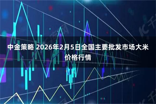 中金策略 2026年2月5日全国主要批发市场大米价格行情