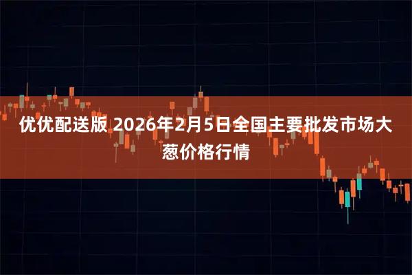 优优配送版 2026年2月5日全国主要批发市场大葱价格行情