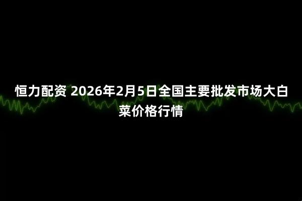 恒力配资 2026年2月5日全国主要批发市场大白菜价格行情