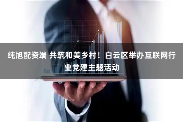 纯旭配资端 共筑和美乡村！白云区举办互联网行业党建主题活动